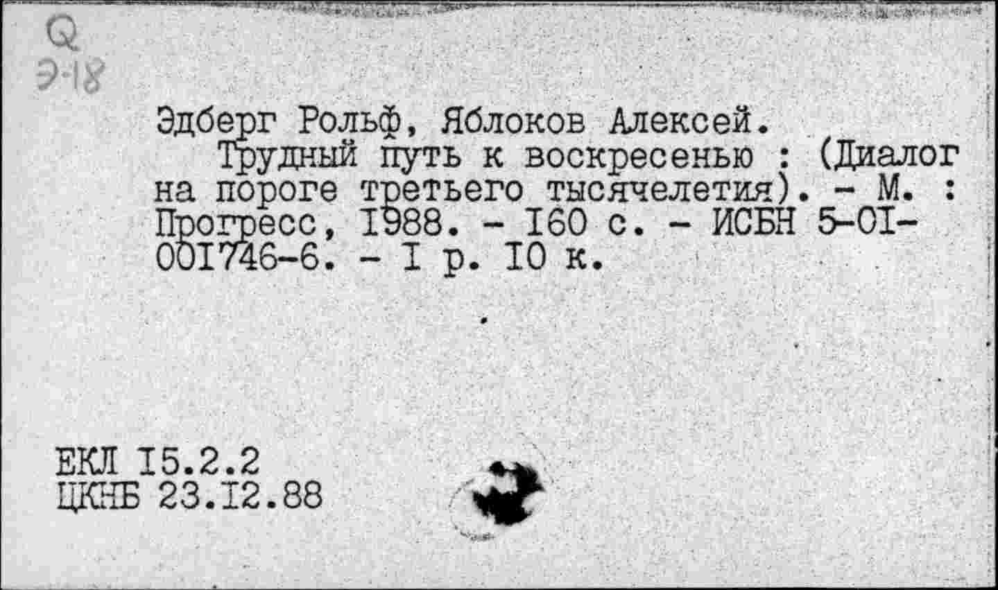 ﻿Эдберг Рольф, Яблоков Алексей.
Трудный путь к воскресенью : (Диалог на пороге третьего тысячелетия). - М. : Прогресс, 1988. - 160 с. - ИСБН 5-01-001746-6. - I р. 10 к.
ЕКЛ 15.2.2
ЦКНБ 23.Т2.88
